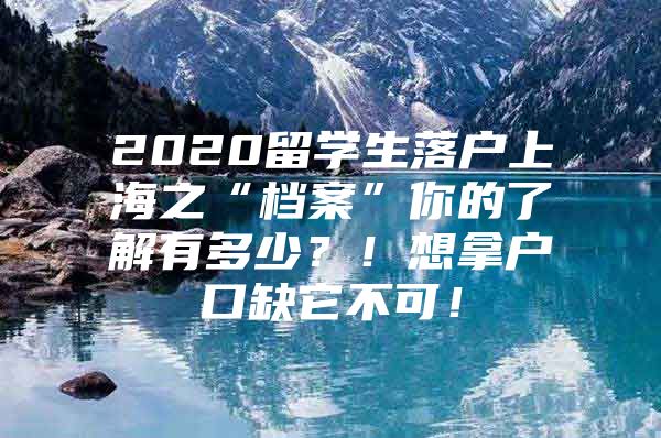 2020留學生落戶上海之“檔案”你的了解有多少？！想拿戶口缺它不可！