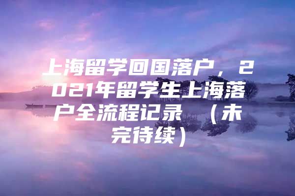 上海留學(xué)回國落戶，2021年留學(xué)生上海落戶全流程記錄 （未完待續(xù)）