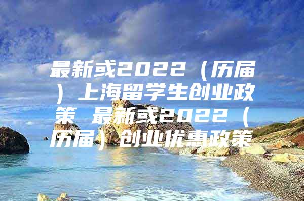 最新或2022（歷屆）上海留學(xué)生創(chuàng)業(yè)政策 最新或2022（歷屆）創(chuàng)業(yè)優(yōu)惠政策