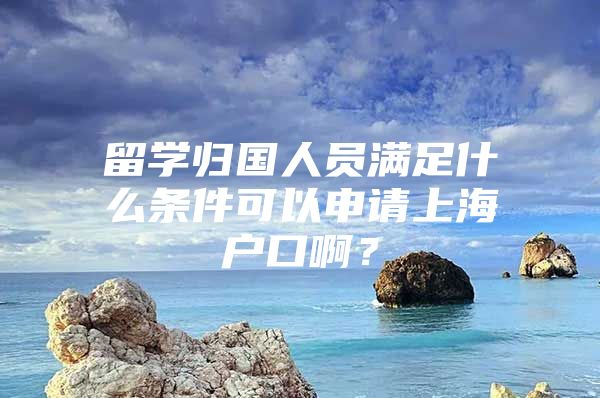 留學(xué)歸國人員滿足什么條件可以申請上海戶口??？