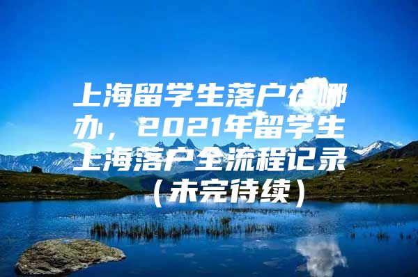 上海留學(xué)生落戶在哪辦，2021年留學(xué)生上海落戶全流程記錄 （未完待續(xù)）