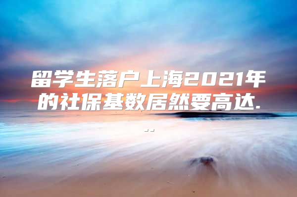 留學(xué)生落戶上海2021年的社?；鶖?shù)居然要高達(dá)...