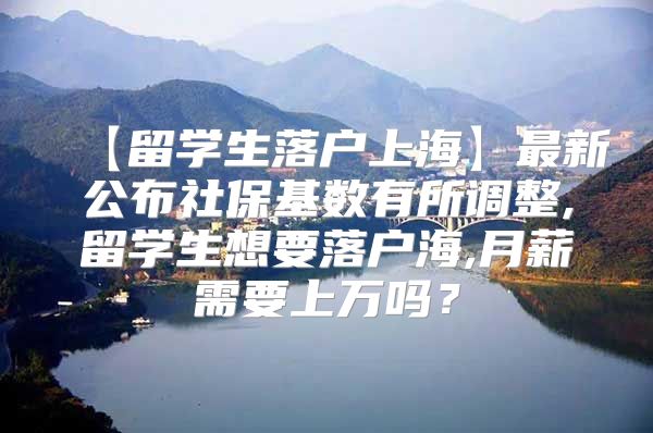 【留學(xué)生落戶上海】最新公布社?；鶖?shù)有所調(diào)整,留學(xué)生想要落戶海,月薪需要上萬嗎？