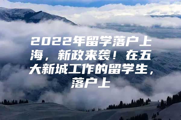 2022年留學(xué)落戶上海，新政來(lái)襲！在五大新城工作的留學(xué)生，落戶上