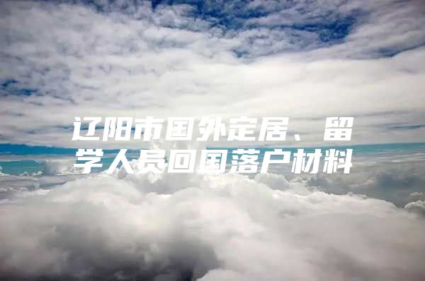 遼陽市國外定居、留學(xué)人員回國落戶材料