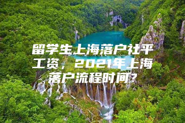 留學生上海落戶社平工資，2021年上海落戶流程時間？