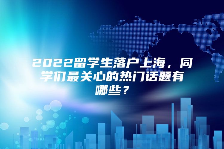 2022留學(xué)生落戶上海，同學(xué)們最關(guān)心的熱門話題有哪些？