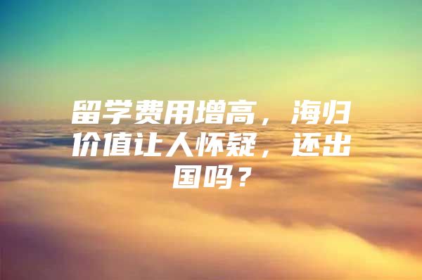 留學(xué)費(fèi)用增高，海歸價(jià)值讓人懷疑，還出國嗎？