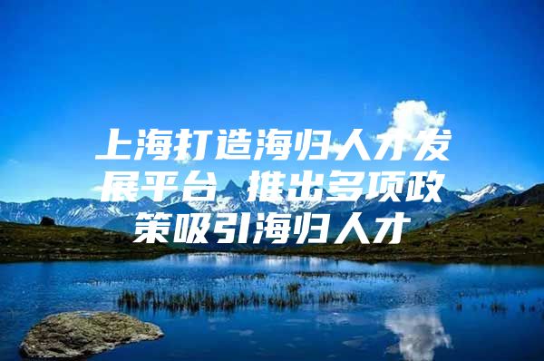 上海打造海歸人才發(fā)展平臺 推出多項政策吸引海歸人才