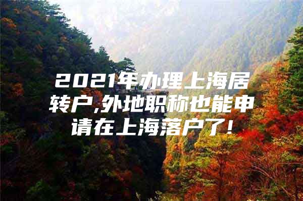 2021年辦理上海居轉(zhuǎn)戶,外地職稱也能申請在上海落戶了!