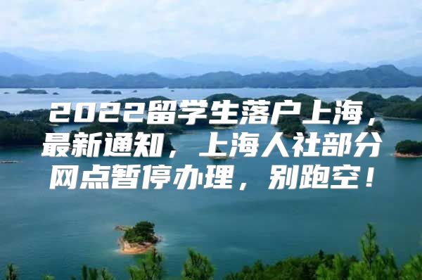 2022留學生落戶上海，最新通知，上海人社部分網(wǎng)點暫停辦理，別跑空！