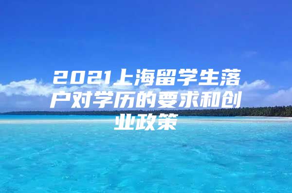 2021上海留學(xué)生落戶(hù)對(duì)學(xué)歷的要求和創(chuàng)業(yè)政策