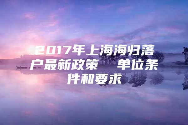 2017年上海海歸落戶最新政策  單位條件和要求