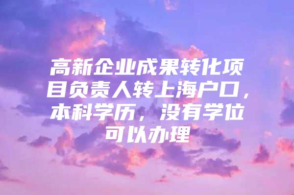 高新企業(yè)成果轉化項目負責人轉上海戶口，本科學歷，沒有學位可以辦理