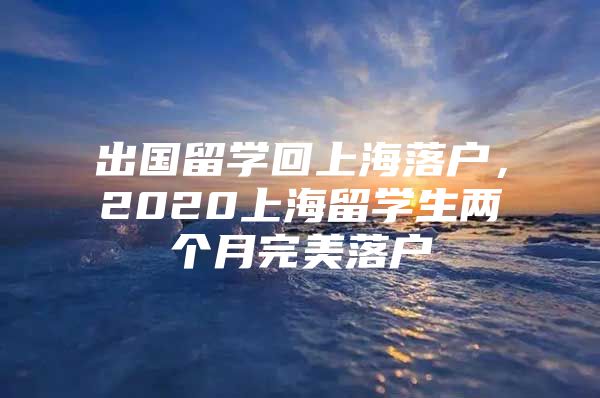 出國(guó)留學(xué)回上海落戶，2020上海留學(xué)生兩個(gè)月完美落戶