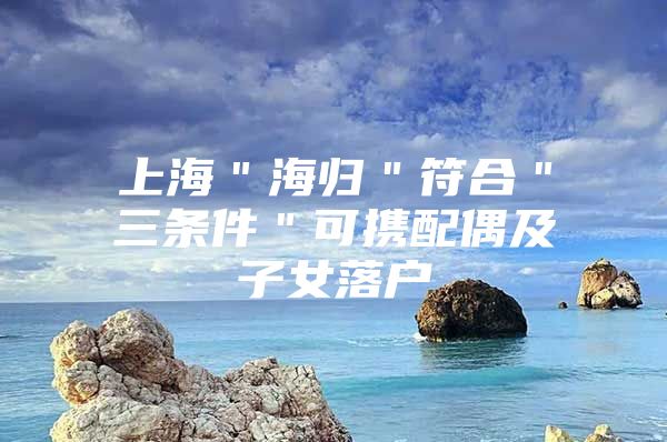 上海＂海歸＂符合＂三條件＂可攜配偶及子女落戶