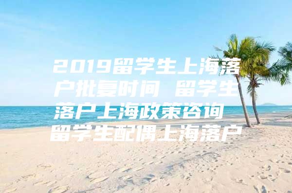 2019留學(xué)生上海落戶批復(fù)時間 留學(xué)生落戶上海政策咨詢 留學(xué)生配偶上海落戶