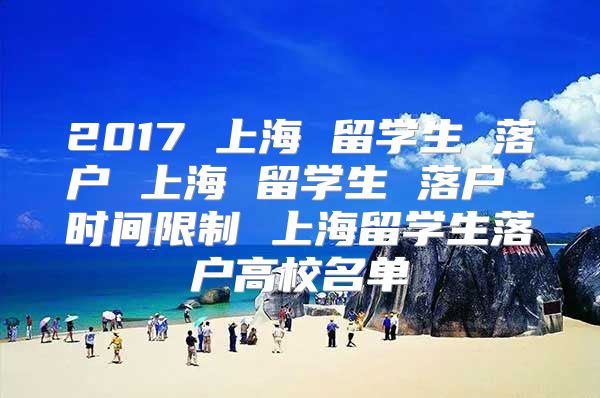 2017 上海 留學(xué)生 落戶 上海 留學(xué)生 落戶 時間限制 上海留學(xué)生落戶高校名單