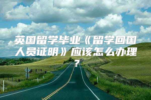 英國留學畢業(yè)《留學回國人員證明》應(yīng)該怎么辦理？