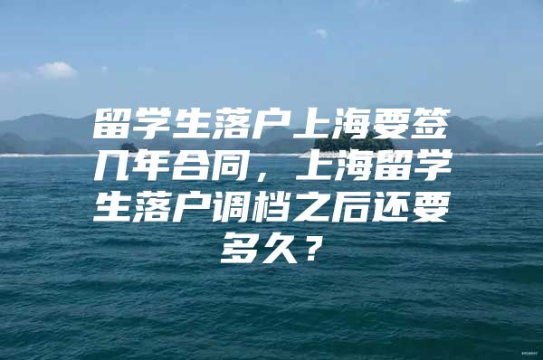 留學(xué)生落戶上海要簽幾年合同，上海留學(xué)生落戶調(diào)檔之后還要多久？