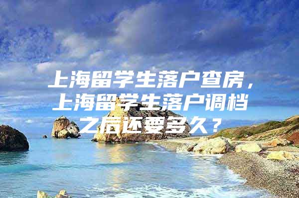 上海留學(xué)生落戶查房，上海留學(xué)生落戶調(diào)檔之后還要多久？