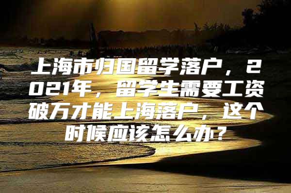 上海市歸國留學落戶，2021年，留學生需要工資破萬才能上海落戶，這個時候應該怎么辦？