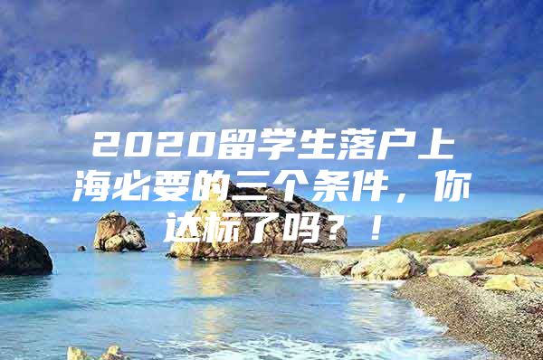 2020留學(xué)生落戶上海必要的三個(gè)條件，你達(dá)標(biāo)了嗎？！