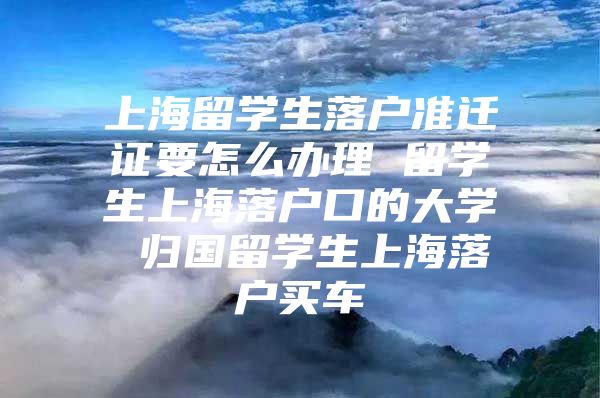 上海留學(xué)生落戶準(zhǔn)遷證要怎么辦理 留學(xué)生上海落戶口的大學(xué) 歸國留學(xué)生上海落戶買車