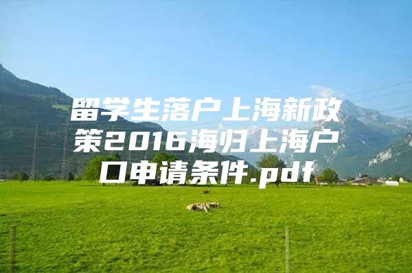 留學生落戶上海新政策2016海歸上海戶口申請條件.pdf