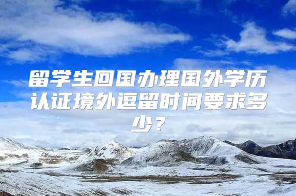 留學生回國辦理國外學歷認證境外逗留時間要求多少？