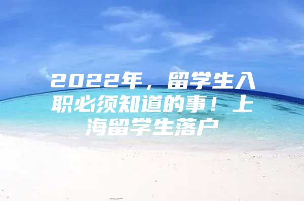 2022年，留學(xué)生入職必須知道的事！上海留學(xué)生落戶