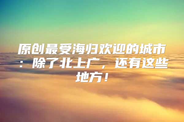 原創(chuàng)最受海歸歡迎的城市：除了北上廣，還有這些地方！