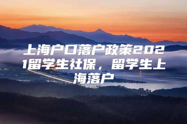 上海戶口落戶政策2021留學(xué)生社保，留學(xué)生上海落戶