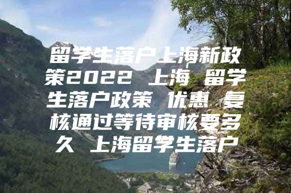 留學生落戶上海新政策2022 上海 留學生落戶政策 優(yōu)惠 復核通過等待審核要多久 上海留學生落戶