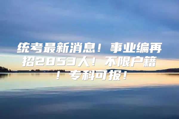 統(tǒng)考最新消息！事業(yè)編再招2853人！不限戶籍！?？瓶蓤?bào)！