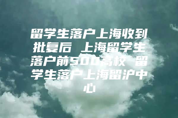 留學生落戶上海收到批復后 上海留學生落戶前500高校 留學生落戶上海留滬中心