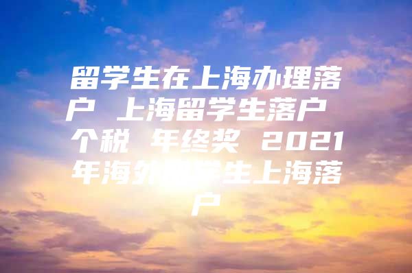 留學生在上海辦理落戶 上海留學生落戶 個稅 年終獎 2021年海外留學生上海落戶