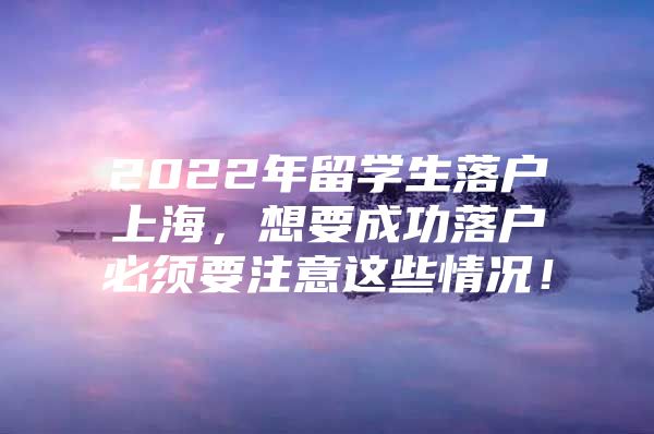 2022年留學生落戶上海，想要成功落戶必須要注意這些情況！