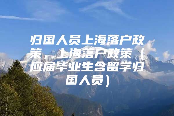 歸國人員上海落戶政策，上海落戶政策（應(yīng)屆畢業(yè)生含留學(xué)歸國人員）