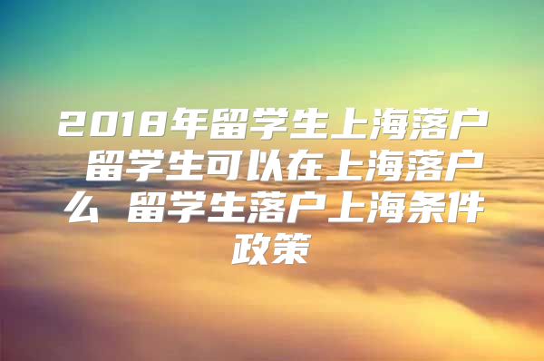 2018年留學(xué)生上海落戶 留學(xué)生可以在上海落戶么 留學(xué)生落戶上海條件政策