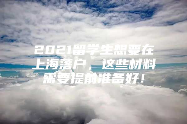 2021留學(xué)生想要在上海落戶，這些材料需要提前準(zhǔn)備好！