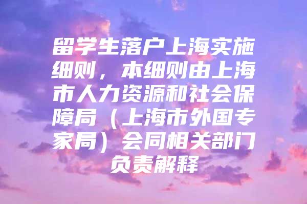 留學(xué)生落戶上海實施細則，本細則由上海市人力資源和社會保障局（上海市外國專家局）會同相關(guān)部門負(fù)責(zé)解釋