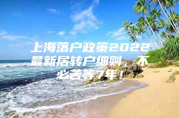 上海落戶政策2022最新居轉(zhuǎn)戶細(xì)則，不必苦等7年！