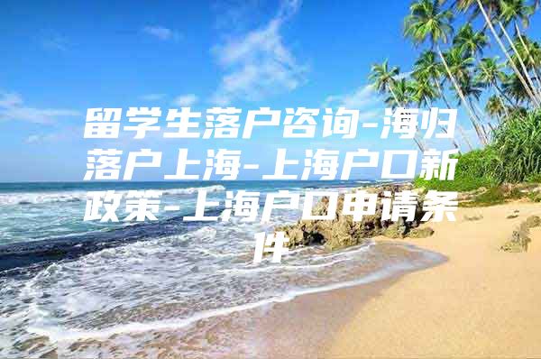 留學生落戶咨詢-海歸落戶上海-上海戶口新政策-上海戶口申請條件