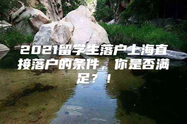 2021留學(xué)生落戶上海直接落戶的條件，你是否滿足？！