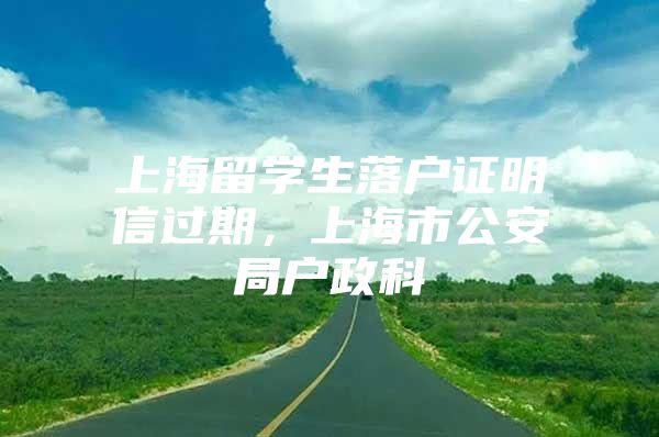 上海留學(xué)生落戶證明信過(guò)期，上海市公安局戶政科