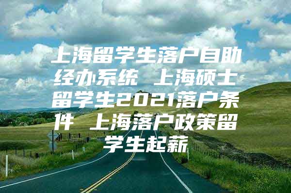 上海留學(xué)生落戶自助經(jīng)辦系統(tǒng) 上海碩士留學(xué)生2021落戶條件 上海落戶政策留學(xué)生起薪