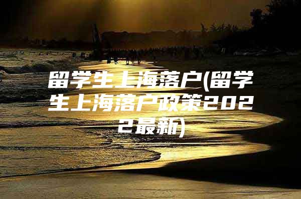 留學(xué)生上海落戶(留學(xué)生上海落戶政策2022最新)