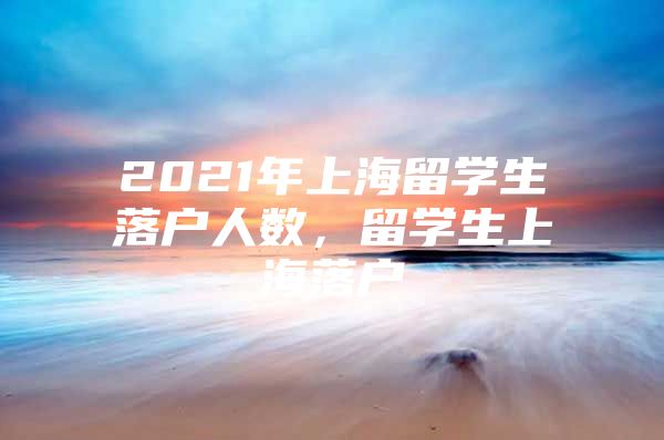 2021年上海留學(xué)生落戶人數(shù)，留學(xué)生上海落戶