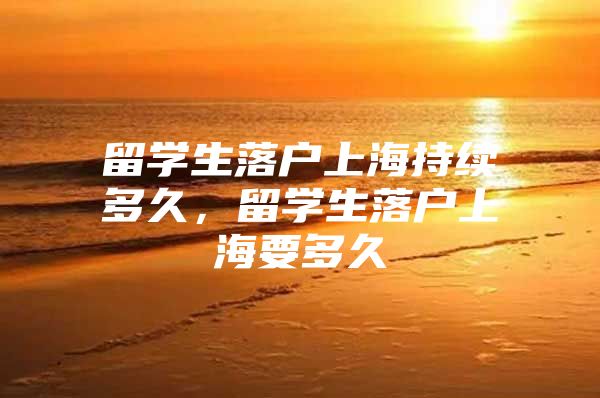 留學生落戶上海持續(xù)多久，留學生落戶上海要多久